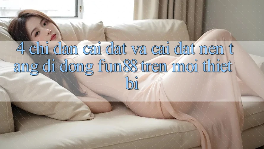 4. Chỉ dẫn Cài đặt Và Cài Đặt Nền tảng di động Fun88 Trên Mọi Thiết Bị