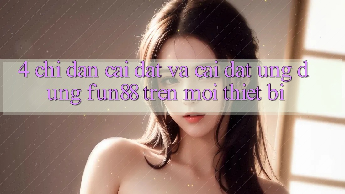4. Chỉ dẫn Cài đặt Và Cài Đặt Ứng dụng Fun88 Trên Mọi Thiết Bị