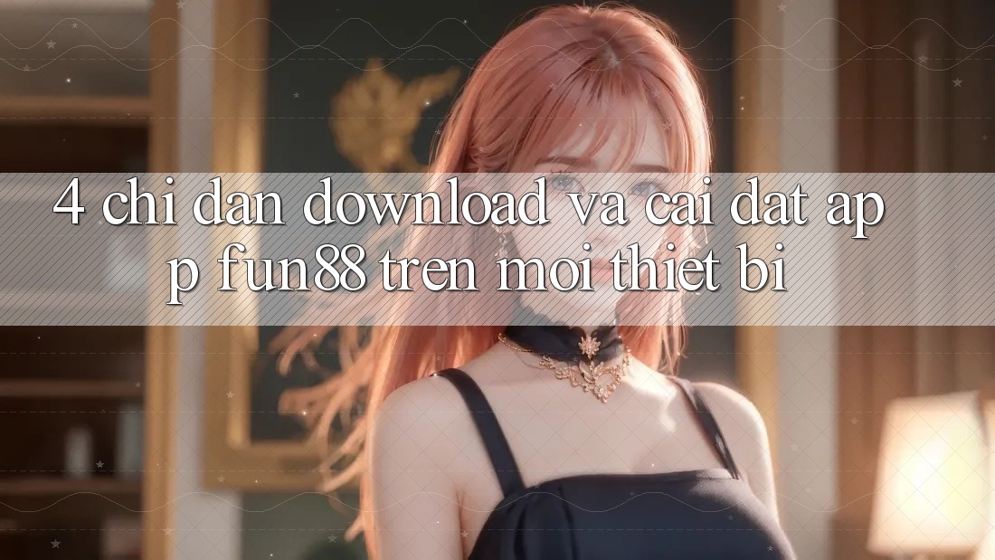 4. Chỉ dẫn Download Và Cài Đặt App Fun88 Trên Mọi Thiết Bị