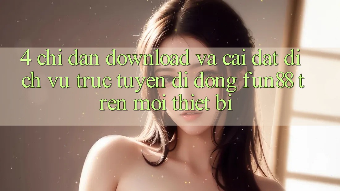 4. Chỉ dẫn Download Và Cài Đặt Dịch vụ trực tuyến di động Fun88 Trên Mọi Thiết Bị