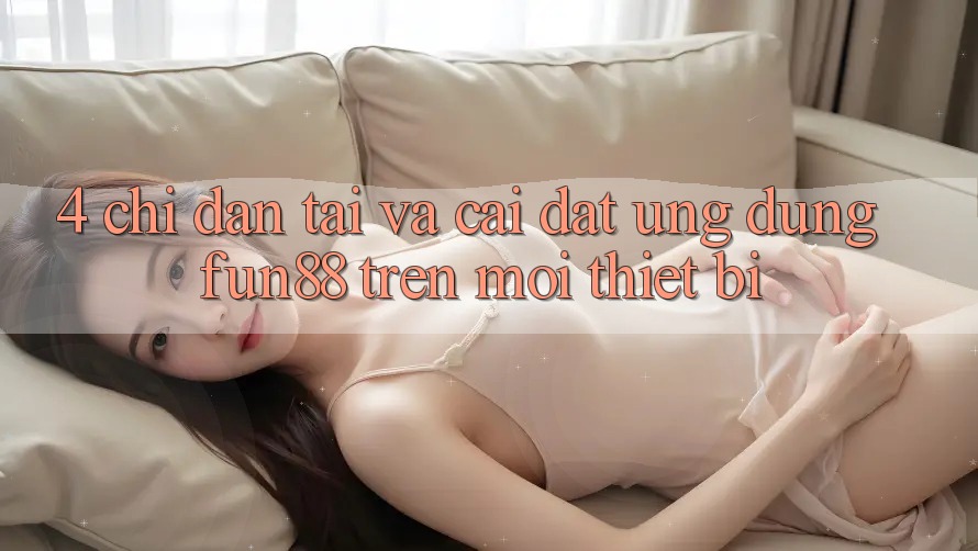 4. Chỉ dẫn Tải Và Cài Đặt Ứng dụng Fun88 Trên Mọi Thiết Bị 4. Chỉ dẫn Tải Và Cài Đặt Ứng dụng Fun88 Trên Mọi Thiết Bị