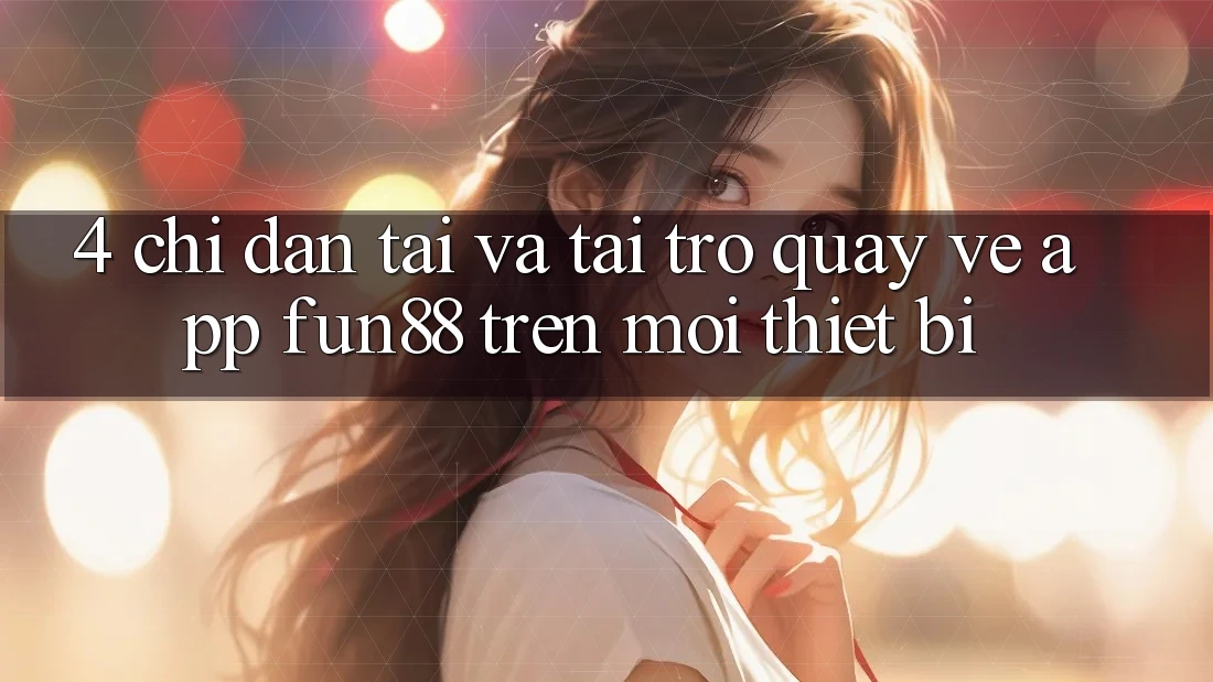 4. Chỉ dẫn Tải Và Tải trở quay về App Fun88 Trên Mọi Thiết Bị 4. Chỉ dẫn Tải Và Tải trở quay về App Fun88 Trên Mọi Thiết Bị