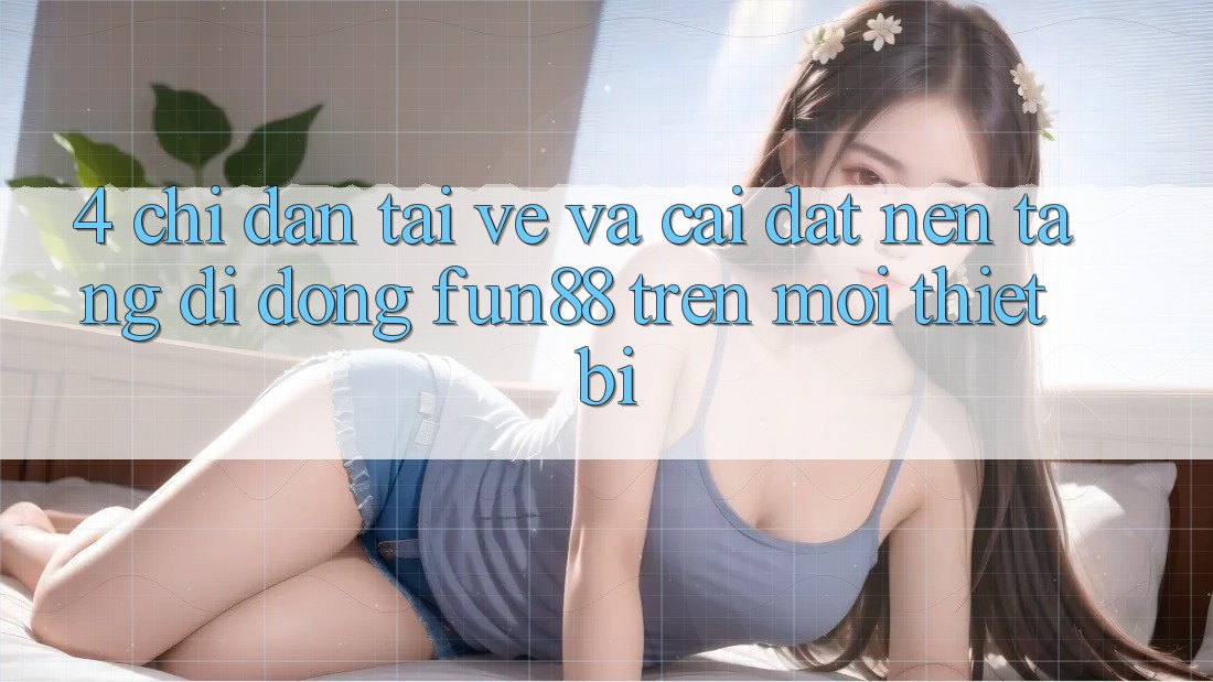 4. Chỉ dẫn Tải về Và Cài Đặt Nền tảng di động Fun88 Trên Mọi Thiết Bị