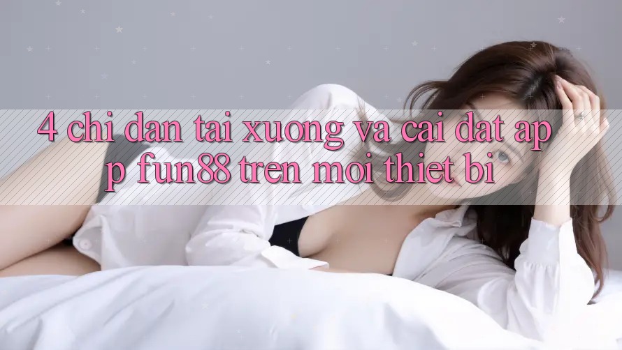 4. Chỉ dẫn Tải xuống Và Cài Đặt App Fun88 Trên Mọi Thiết Bị