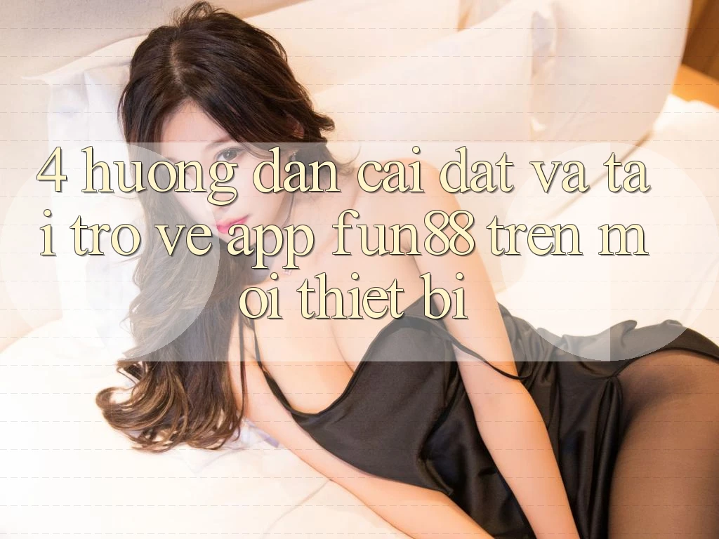 4. Hướng Dẫn Cài đặt Và Tải trở về App Fun88 Trên Mọi Thiết Bị 4. Hướng Dẫn Cài đặt Và Tải trở về App Fun88 Trên Mọi Thiết Bị