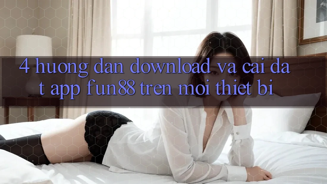 4. Hướng dẫn Download Và Cài Đặt App Fun88 Trên Mọi Thiết Bị