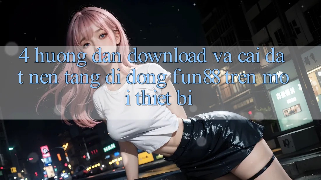 4. Hướng Dẫn Download Và Cài Đặt Nền tảng di động Fun88 Trên Mọi Thiết Bị