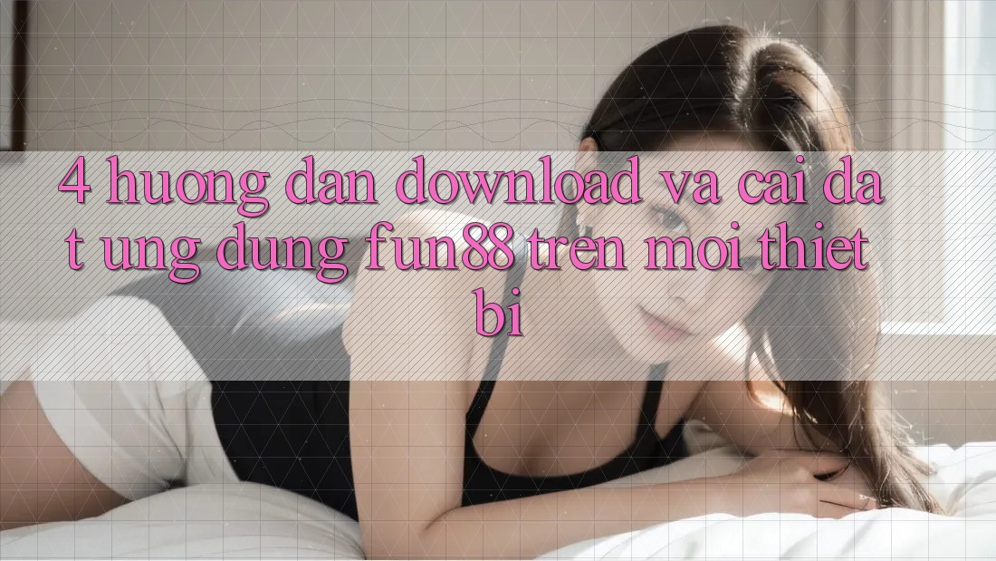 4. Hướng Dẫn Download Và Cài Đặt Ứng dụng Fun88 Trên Mọi Thiết Bị
