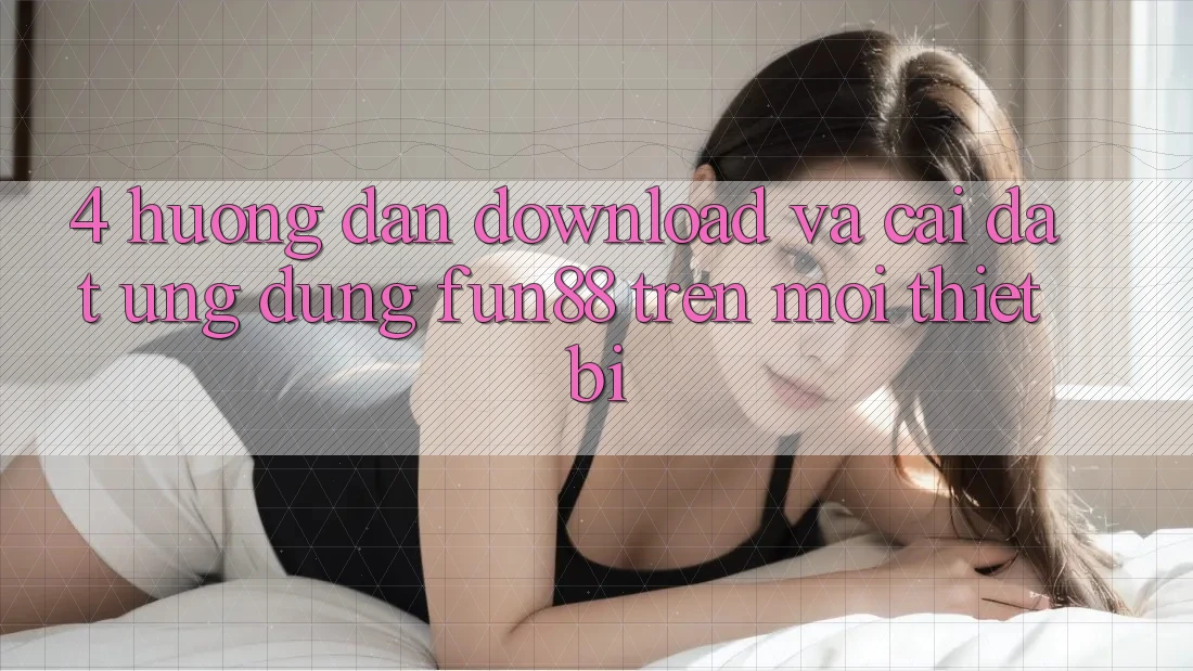 4. Hướng Dẫn Download Và Cài Đặt Ứng dụng Fun88 Trên Mọi Thiết Bị