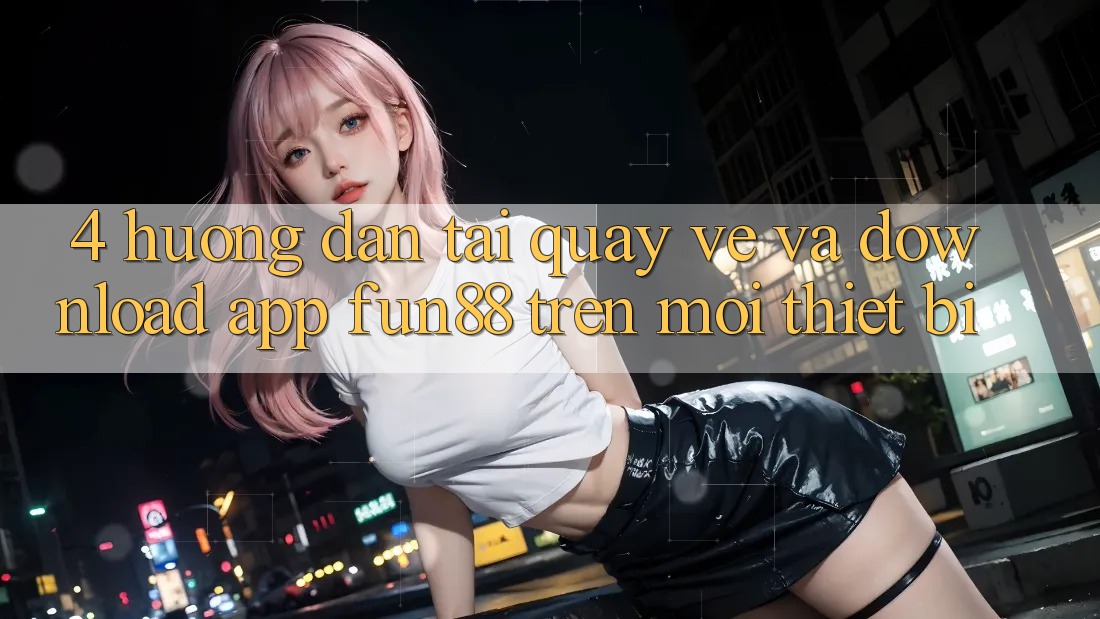 4. Hướng Dẫn Tải quay về Và Download App Fun88 Trên Mọi Thiết Bị 4. Hướng Dẫn Tải quay về Và Download App Fun88 Trên Mọi Thiết Bị