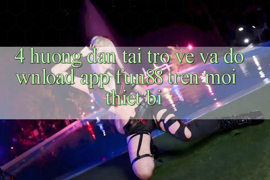 4. Hướng Dẫn Tải trở về Và Download App Fun88 Trên Mọi Thiết Bị