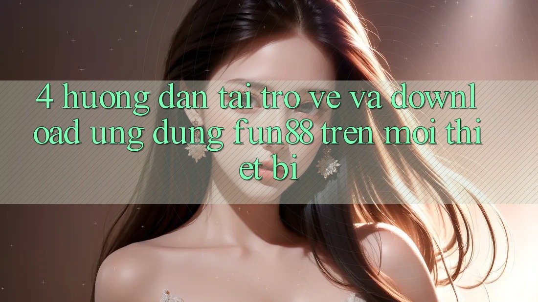 4. Hướng Dẫn Tải trở về Và Download Ứng dụng Fun88 Trên Mọi Thiết Bị 4. Hướng Dẫn Tải trở về Và Download Ứng dụng Fun88 Trên Mọi Thiết Bị