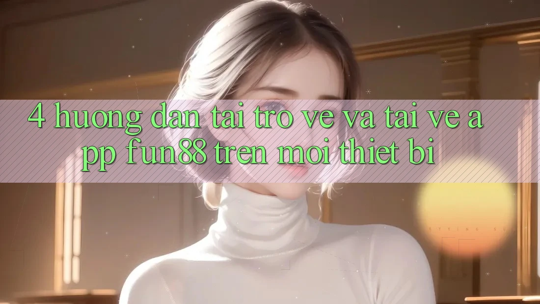 4. Hướng Dẫn Tải trở về Và Tải về App Fun88 Trên Mọi Thiết Bị