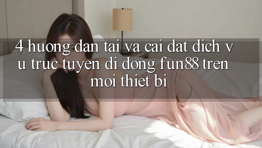 4. Hướng Dẫn Tải Và Cài Đặt Dịch vụ trực tuyến di động Fun88 Trên Mọi Thiết Bị