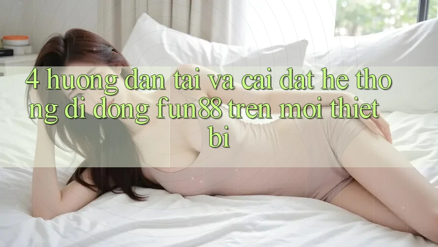 4. Hướng Dẫn Tải Và Cài Đặt Hệ thống di động Fun88 Trên Mọi Thiết Bị