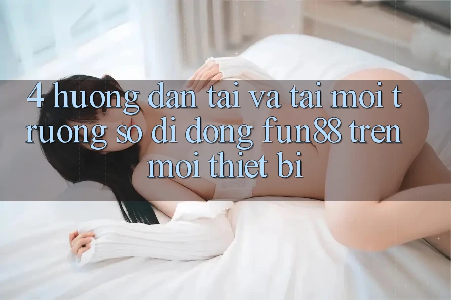 4. Hướng Dẫn Tải Và Tải Môi trường số di động Fun88 Trên Mọi Thiết Bị 4. Hướng Dẫn Tải Và Tải Môi trường số di động Fun88 Trên Mọi Thiết Bị