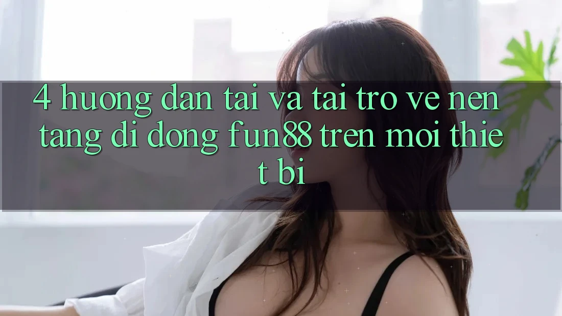 4. Hướng dẫn Tải Và Tải trở về Nền tảng di động Fun88 Trên Mọi Thiết Bị