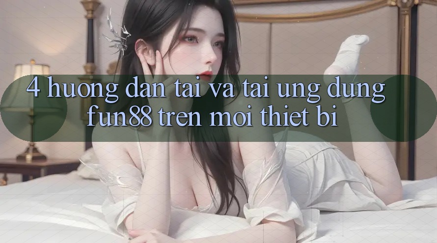 4. Hướng Dẫn Tải Và Tải Ứng dụng Fun88 Trên Mọi Thiết Bị 4. Hướng Dẫn Tải Và Tải Ứng dụng Fun88 Trên Mọi Thiết Bị