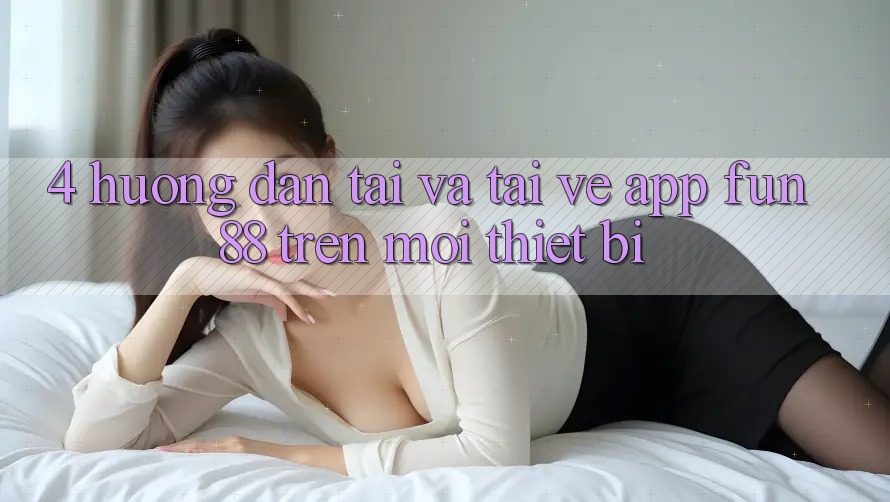 4. Hướng dẫn Tải Và Tải về App Fun88 Trên Mọi Thiết Bị