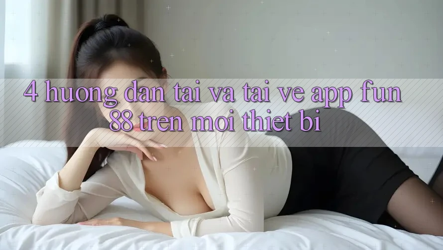 4. Hướng Dẫn Tải Và Tải về App Fun88 Trên Mọi Thiết Bị 4. Hướng Dẫn Tải Và Tải về App Fun88 Trên Mọi Thiết Bị