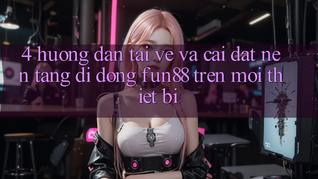 4. Hướng Dẫn Tải về Và Cài Đặt Nền tảng di động Fun88 Trên Mọi Thiết Bị