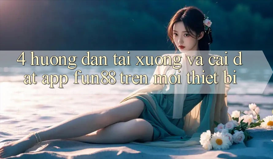 4. Hướng Dẫn Tải xuống Và Cài Đặt App Fun88 Trên Mọi Thiết Bị