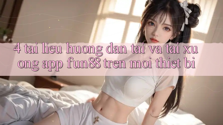 4. Tài liệu hướng dẫn Tải Và Tải xuống App Fun88 Trên Mọi Thiết Bị 4. Tài liệu hướng dẫn Tải Và Tải xuống App Fun88 Trên Mọi Thiết Bị