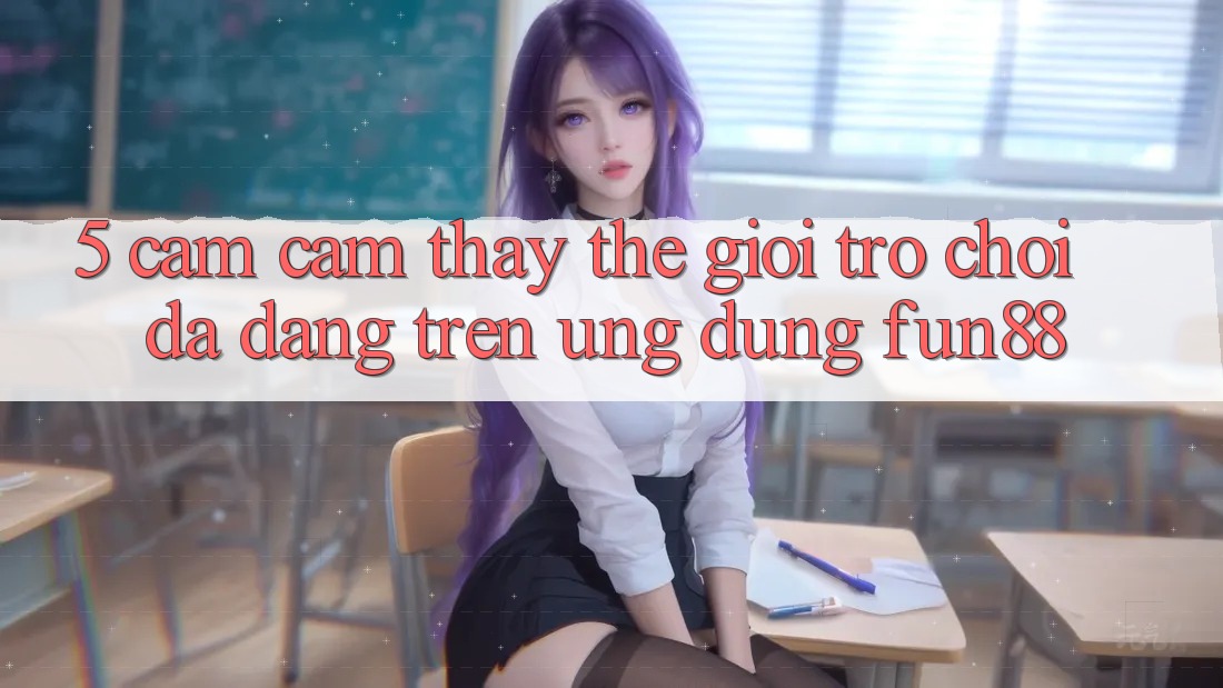 5. Cảm cảm thấy Thế Giới Trò Chơi Đa Dạng Trên Ứng Dụng Fun88 5. Cảm cảm thấy Thế Giới Trò Chơi Đa Dạng Trên Ứng Dụng Fun88