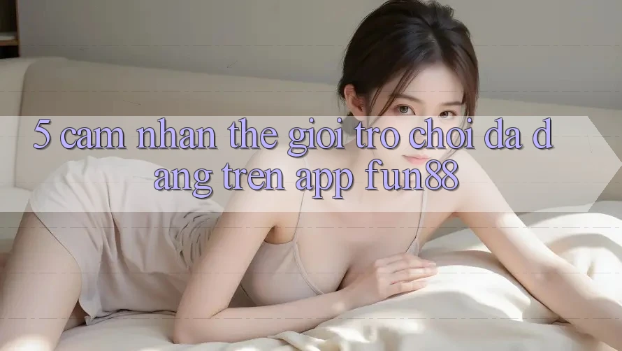 5. Cảm nhận Thế Giới Trò Chơi Đa Dạng Trên App Fun88 5. Cảm nhận Thế Giới Trò Chơi Đa Dạng Trên App Fun88