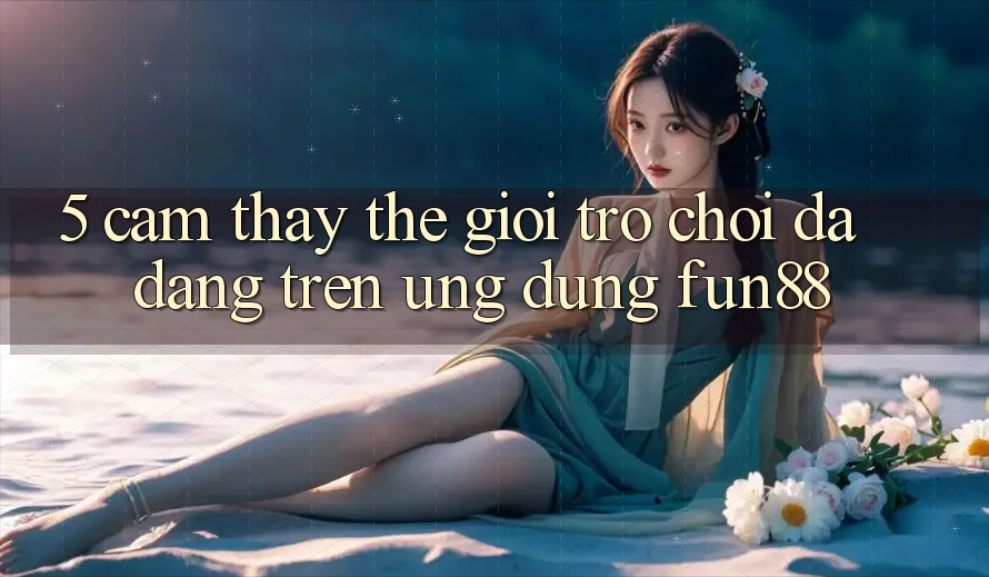 5. Cảm thấy Thế Giới Trò Chơi Đa Dạng Trên Ứng Dụng Fun88