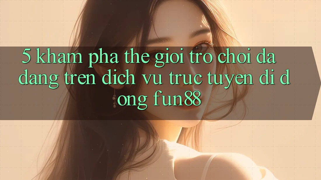 5. Khám Phá Thế Giới Trò Chơi Đa Dạng Trên Dịch vụ trực tuyến di động Fun88