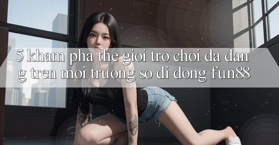 5. Khám Phá Thế Giới Trò Chơi Đa Dạng Trên Môi trường số di động Fun88