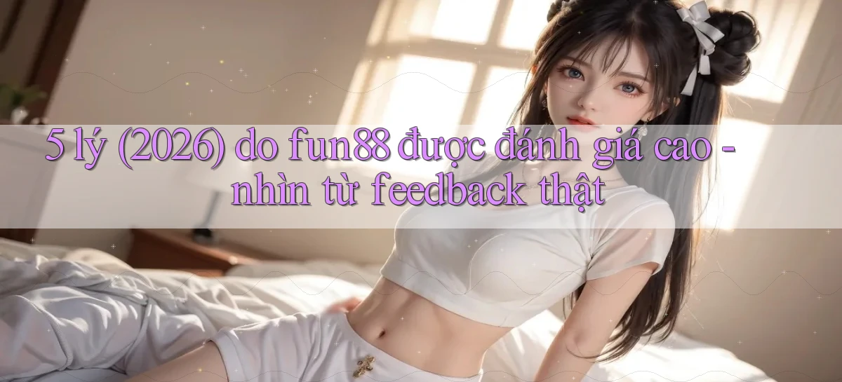 5 lý (2026) do fun88 được đánh giá cao   nhìn từ feedback thật