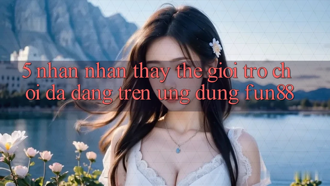 5. Nhận nhận thấy Thế Giới Trò Chơi Đa Dạng Trên Ứng Dụng Fun88 5. Nhận nhận thấy Thế Giới Trò Chơi Đa Dạng Trên Ứng Dụng Fun88