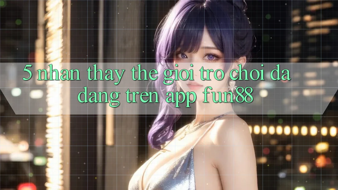 5. Nhận thấy Thế Giới Trò Chơi Đa Dạng Trên App Fun88