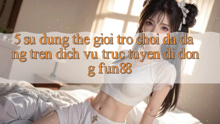 5. Sử dụng Thế Giới Trò Chơi Đa Dạng Trên Dịch vụ trực tuyến di động Fun88
