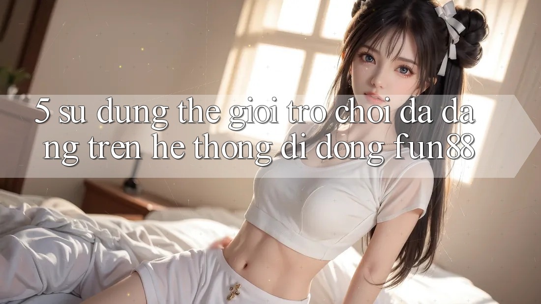 5. Sử dụng Thế Giới Trò Chơi Đa Dạng Trên Hệ thống di động Fun88