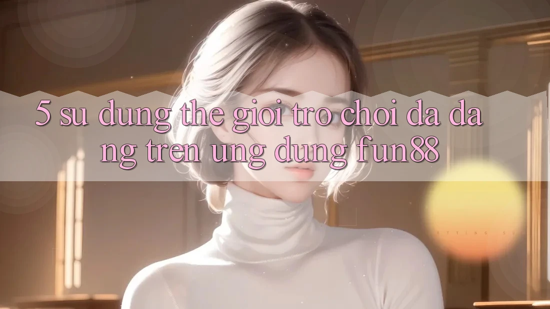 5. Sử dụng Thế Giới Trò Chơi Đa Dạng Trên Ứng Dụng Fun88