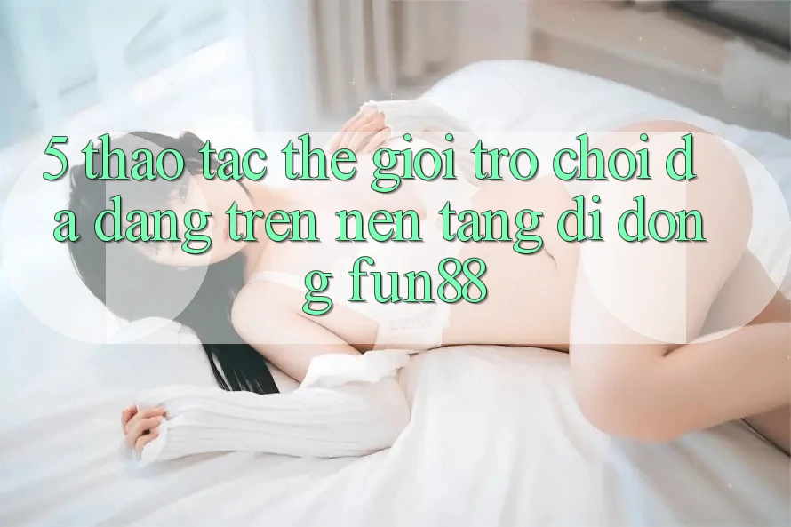 5. Thao tác Thế Giới Trò Chơi Đa Dạng Trên Nền tảng di động Fun88