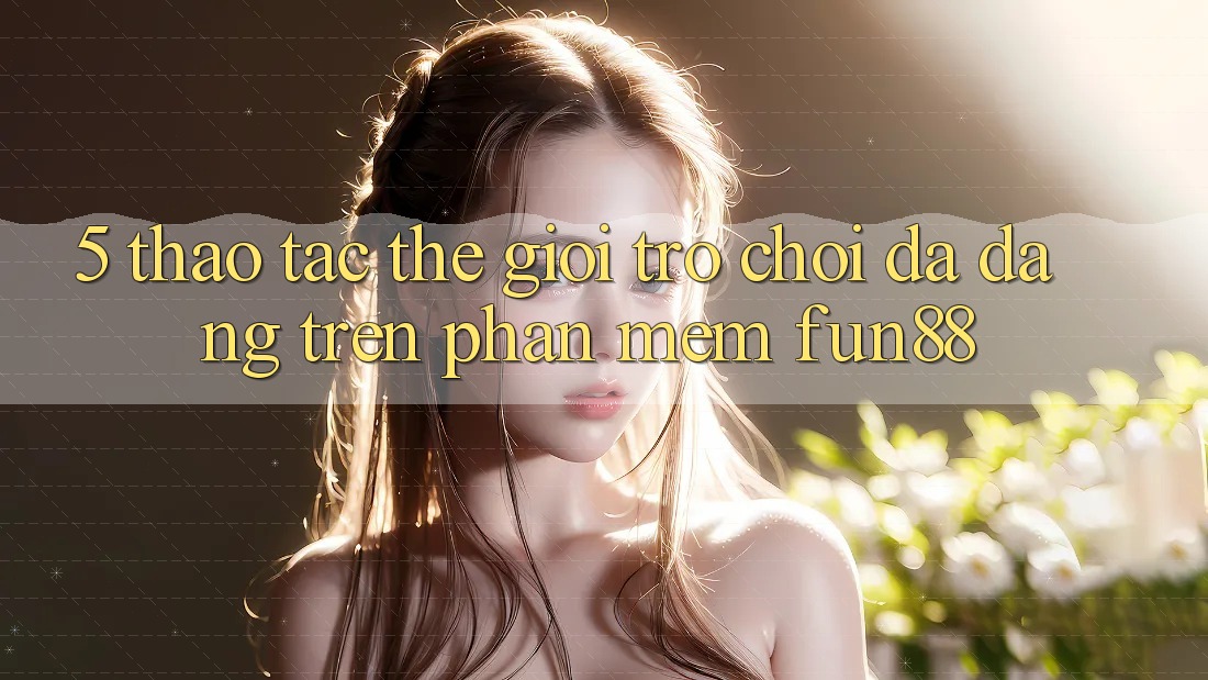 5. Thao tác Thế Giới Trò Chơi Đa Dạng Trên Phần mềm Fun88 5. Thao tác Thế Giới Trò Chơi Đa Dạng Trên Phần mềm Fun88