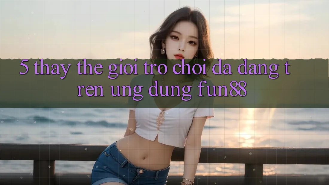 5. Thấy Thế Giới Trò Chơi Đa Dạng Trên Ứng Dụng Fun88
