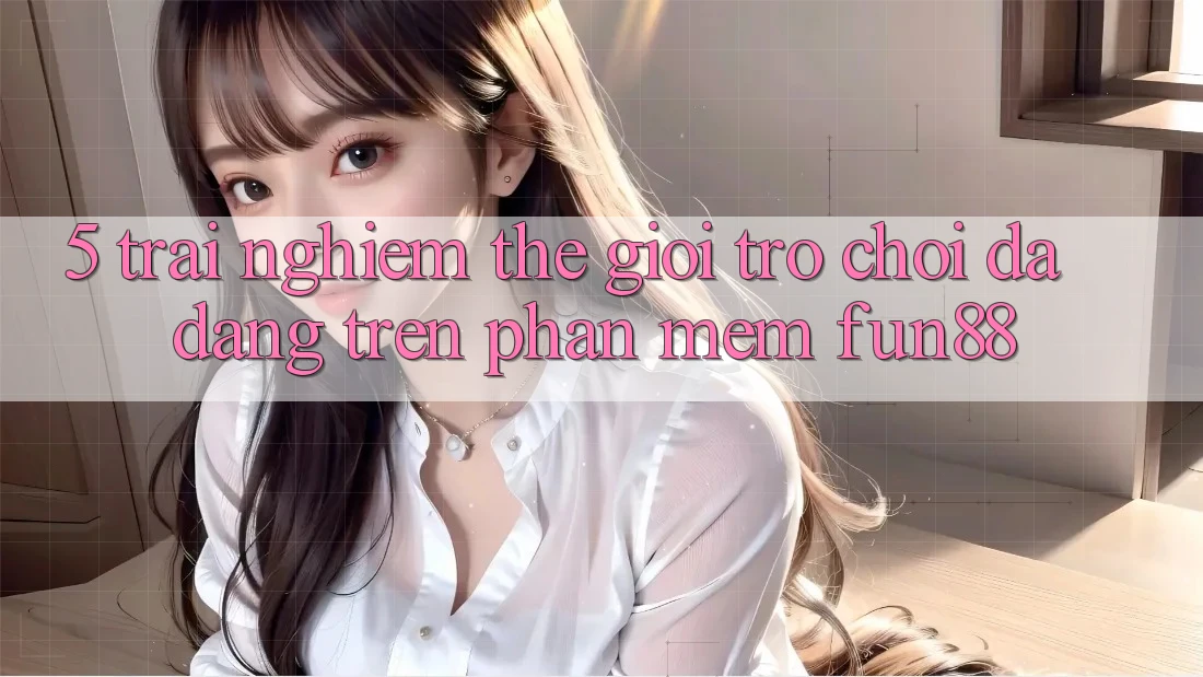 5. Trải nghiệm Thế Giới Trò Chơi Đa Dạng Trên Phần mềm Fun88 5. Trải nghiệm Thế Giới Trò Chơi Đa Dạng Trên Phần mềm Fun88
