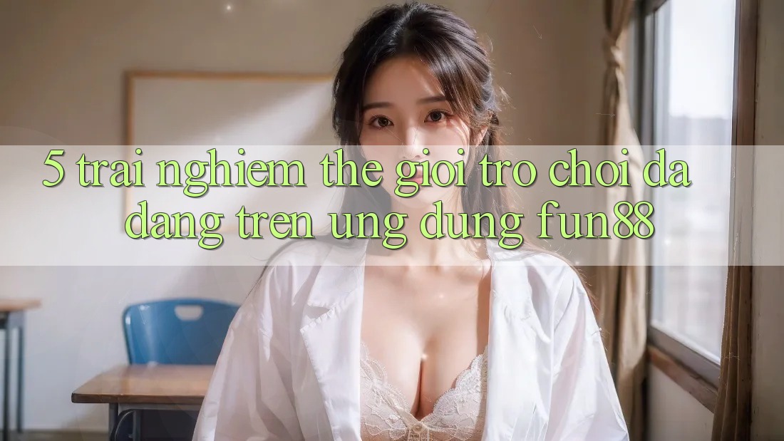 5. Trải nghiệm Thế Giới Trò Chơi Đa Dạng Trên Ứng Dụng Fun88 5. Trải nghiệm Thế Giới Trò Chơi Đa Dạng Trên Ứng Dụng Fun88