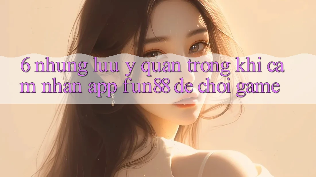 6. Những Lưu Ý Quan Trọng Khi Cảm nhận App Fun88 Để Chơi Game