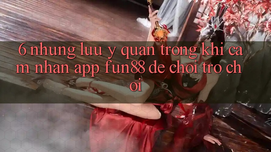 6. Những Lưu Ý Quan Trọng Khi Cảm nhận App Fun88 Để Chơi Trò chơi 6. Những Lưu Ý Quan Trọng Khi Cảm nhận App Fun88 Để Chơi Trò chơi