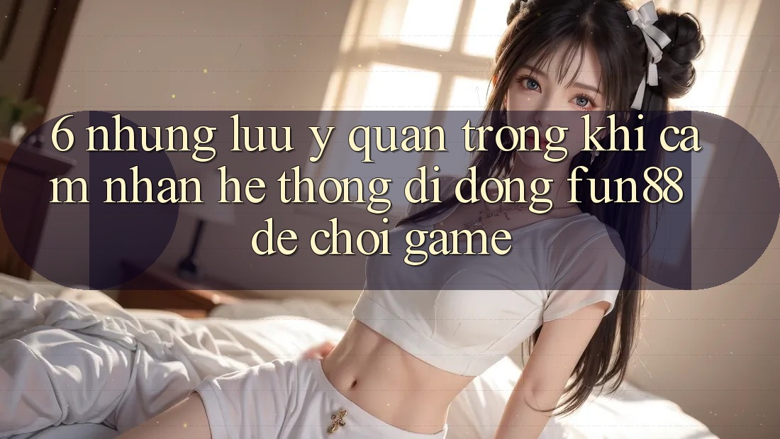 6. Những Lưu Ý Quan Trọng Khi Cảm nhận Hệ thống di động Fun88 Để Chơi Game