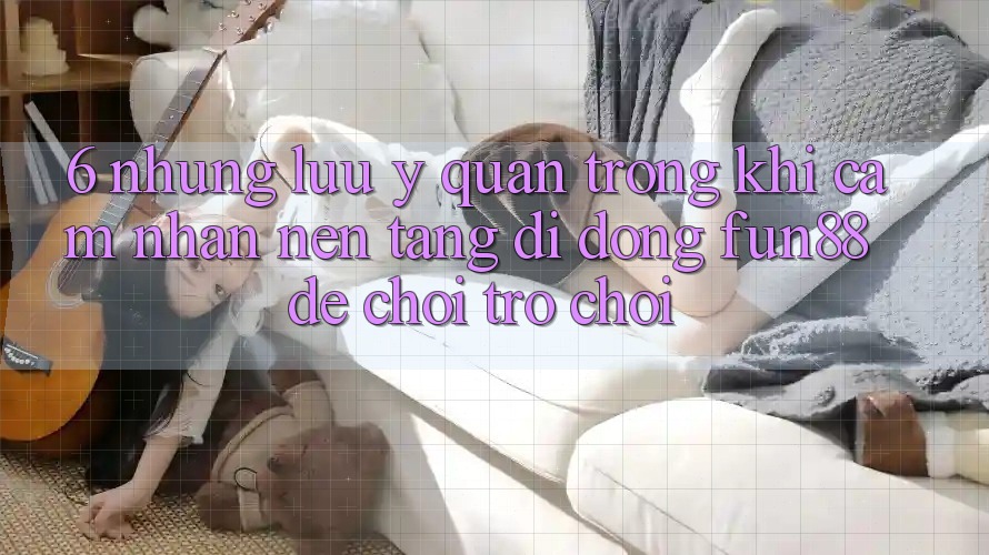 6. Những Lưu Ý Quan Trọng Khi Cảm nhận Nền tảng di động Fun88 Để Chơi Trò chơi 6. Những Lưu Ý Quan Trọng Khi Cảm nhận Nền tảng di động Fun88 Để Chơi Trò chơi