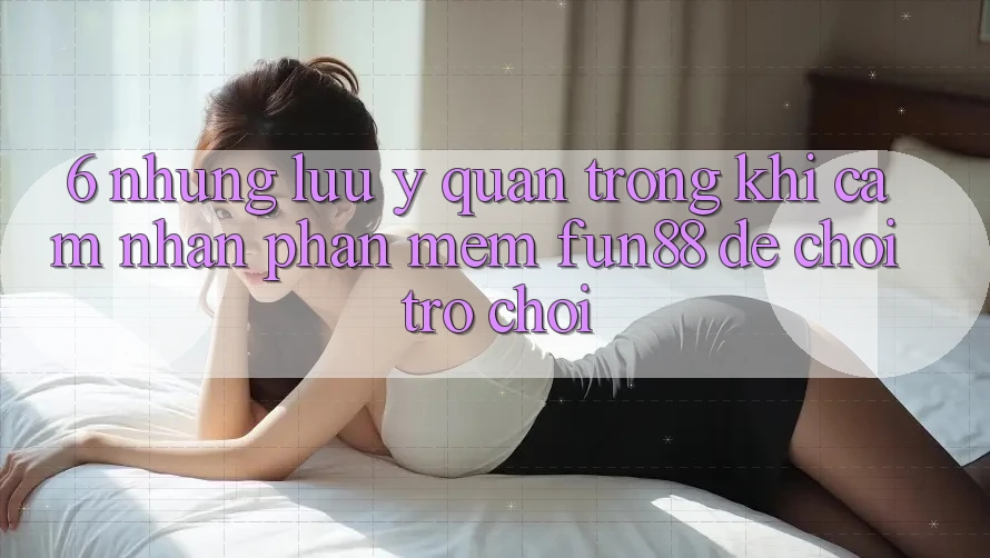 6. Những Lưu Ý Quan Trọng Khi Cảm nhận Phần mềm Fun88 Để Chơi Trò chơi