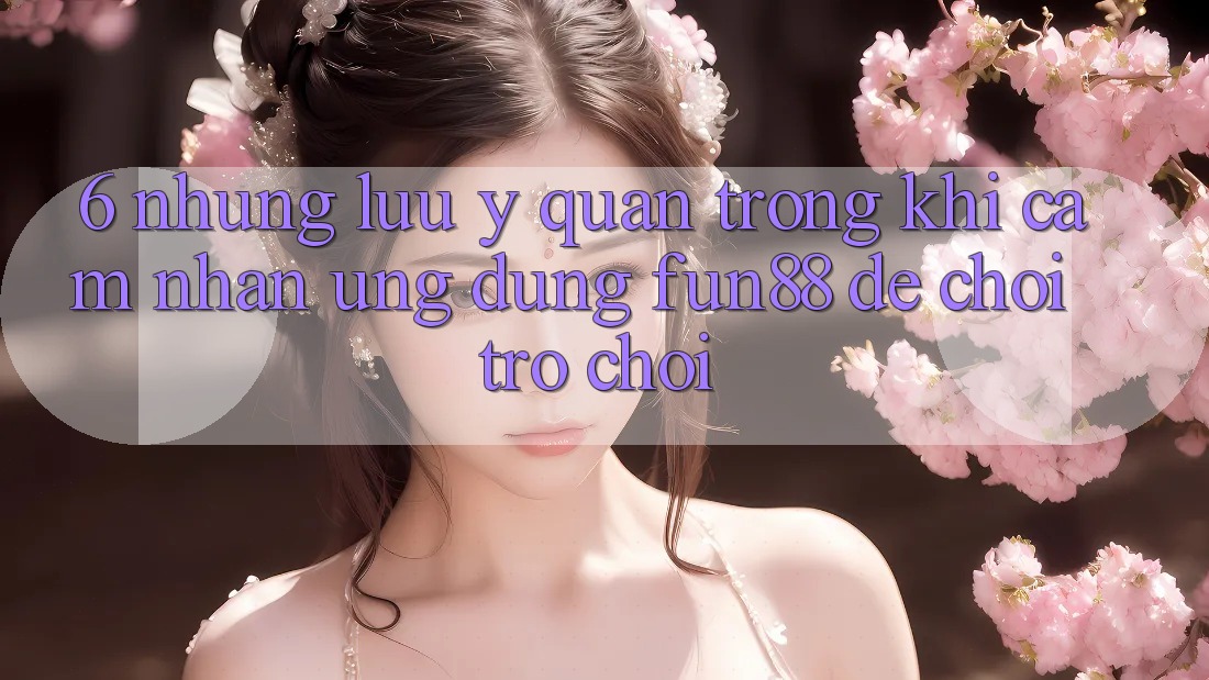 6. Những Lưu Ý Quan Trọng Khi Cảm nhận Ứng dụng Fun88 Để Chơi Trò chơi