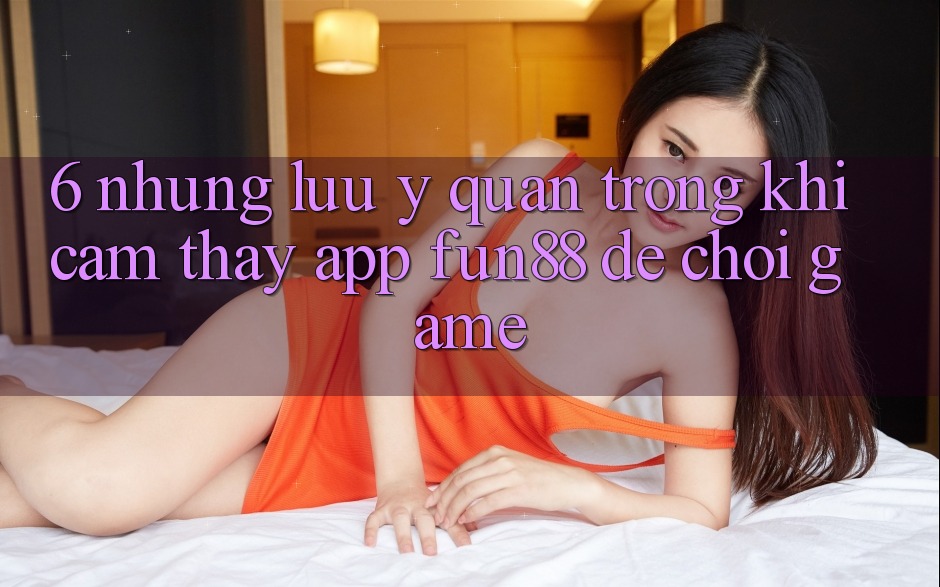 6. Những Lưu Ý Quan Trọng Khi Cảm thấy App Fun88 Để Chơi Game